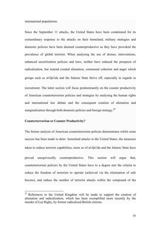 16
international populations.
Since the September 11 attacks, the United States have been condemned for its
extraordinary response to the attacks on their homeland, military strategies and
domestic policies have been deemed counterproductive as they have provoked the
prevalence of global terrorist. When analysing the use of drones, interventions,
enhanced securitization policies and laws, neither have reduced the prospects of
radicalization, but instead created alienation, communal cohesion and anger which
groups such as al-Qa’ida and the Islamic State thrive off, especially in regards to
recruitment. The latter section will focus predominantly on the counter productivity
of American counterterrorism policies and strategies by analysing the human rights
and international law debate and the consequent creation of alienation and
marginalization through both domestic policies and foreign strategy.25
Counterterrorism or Counter Productivity?
The former analysis of American counterterrorism policies demonstrates whilst some
success has been made to deter homeland attacks in the United States, the measures
taken to reduce terrorist capabilities, more so of al-Qa’ida and the Islamic State have
proved unequivocally counterproductive. This section will argue that,
counterterrorism policies by the United States have to a degree met the criteria to
reduce the freedom of terrorists to operate (achieved via the elimination of safe
havens), and reduce the number of terrorist attacks within the compound of the
25
References to the United Kingdom will be made to support the creation of
alienation and radicalization, which has been exemplified more recently by the
murder of Lee Rigby, by former radicalized British citizens.
 