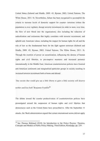 17
United States (Schmid and Hindle, 2009: 43; Byman, 2003; United Nations; The
White House, 2011: 8). Nevertheless, failure has been recognised to accomplish the
criteria to increase levels of domestic support for counter- terrorism (where the
population is ever vigilant), disrupt terrorist recruitment (in order to stem, over time,
the flow of new blood into the organisation), also including the reduction of
radicalization and extremism that highly correlates with terrorist recruitment; and
uphold core American values, including the respect for human rights for all and the
rule of law as the fundamental basis for the fight against terrorism (Schmid and
Hindle, 2009: 43; Byman, 2003; United Nations; The White House, 2011: 8).
Through the exertion of power on securitization, influencing the demise of human
rights and civil liberties, to pre-emptive measures and increased presence
internationally in the Middle East; American counterterrorism policies have fostered
anti-American sentiments and marginalised particular groups in society resulting in
increased terrorist recruitment both at home and abroad.
“Any society that would give up a little liberty to gain a little security will deserve
neither and lose both” Benjamin Franklin26
The debate around the counter productiveness of counterterrorism policies have
promulgated around the suspension of human rights and civil liberties that
democracies such as the United States have proscribed to. After the September 11
attacks, the ‘Bush administration argued that certain international norms did not apply
26
See Thomas Birkland (2010) An Introduction to the Policy Process: Theories,
Concepts and Models of Public Policy Making, Third Edition, Routledge, pp. 239
 