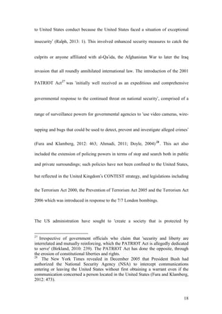 18
to United States conduct because the United States faced a situation of exceptional
insecurity’ (Ralph, 2013: 1). This involved enhanced security measures to catch the
culprits or anyone affiliated with al-Qa’ida, the Afghanistan War to later the Iraq
invasion that all roundly annihilated international law. The introduction of the 2001
PATRIOT Act27
was ‘initially well received as an expeditious and comprehensive
governmental response to the continued threat on national security’, comprised of a
range of surveillance powers for governmental agencies to ‘use video cameras, wire-
tapping and bugs that could be used to detect, prevent and investigate alleged crimes’
(Fura and Klamberg, 2012: 463; Ahmadi, 2011; Doyle, 2004)28
. This act also
included the extension of policing powers in terms of stop and search both in public
and private surroundings; such policies have not been confined to the United States,
but reflected in the United Kingdom’s CONTEST strategy, and legislations including
the Terrorism Act 2000, the Prevention of Terrorism Act 2005 and the Terrorism Act
2006 which was introduced in response to the 7/7 London bombings.
The US administration have sought to 'create a society that is protected by
27
Irrespective of government officials who claim that 'security and liberty are
interrelated and mutually reinforcing, which the PATRIOT Act is allegedly dedicated
to serve' (Birkland, 2010: 239). The PATRIOT Act has done the opposite, through
the erosion of constitutional liberties and rights.
28
The New York Times revealed in December 2005 that President Bush had
authorized the National Security Agency (NSA) to intercept communications
entering or leaving the United States without first obtaining a warrant even if the
communication concerned a person located in the United States (Fura and Klamberg,
2012: 473).
 