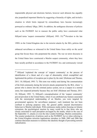 19
impenetrable physical and electronic barriers, however such delusion has arguably
also jeopardized important liberties by suggesting a hierarchy of rights, and invited a
situation in which limits imposed by extraordinary laws become increasingly
portrayed as ordinary' (Bigo, 2001). In addition, the ambiguous discourse of policies
such as the PATRIOT Act to reassure the public safety have constructed what
Hillyard terms ‘suspect communities’ (Hillyard, 1993: 33).29
Prevalent in the late
1990’s in the United Kingdom due to the terrorist attacks by the IRA, policies that
enhanced surveillance as witnessed in the United States focus solely on the social
group that favour those who perpetrated the attacks. The war on terror discourse in
the United States have constructed a Muslim suspect community, where they have
been racially profiled in accordance to the PATRIOT Act, and continuously viewed
29
Hillyard ‘explained the concept of ‘suspect community’ as the process of
identification of a threat and of a sign of abnormality which exemplified and
legitimated the politics of exception put in place by the state’ (Hickman and Thomas,
2011: 10; Hillyard, 1993: 7). This term was widely used during ‘the communisation
of the Irish community during the terrorist attacks perpetrated by the IRA, where ’ a
person who is drawn into the criminal justice system, not as a suspect in a normal
sense, but suspected primarily because they are Irish’ (Hickman and Thomas, 2011:
10; Hillyard, 1993: 7). Hillyard’s conceptualisation of the ‘suspect community’
proved prevalent in the United States, where if you attributed any features associated
with the stereotypical understanding of an Muslim, you were targeted by
governmental agencies for surveillance purposes‘, such treatment has not been
confined to policing purposes only, the general public enacted discriminative
behaviour to Muslim individuals. With continuous media outlets focusing on Islamic
extremism, the psychological reaction by many would be to fear those who are
closely associated to such perception envisaged by the media, which in the case of
the September 11, attacks or even the July London bombings, Muslim communities.
The counter productivity of policies such as the PATRIOT Act or when referring to
the United Kingdom terrorism legalisations introduce in 2000, 2005 and 2006 that
continue draconian measures to reinforce the idealistic thought of preventing terrorist
radicalisation.
 