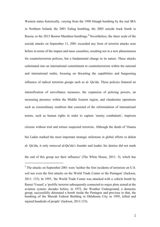2
Western states historically, varying from the 1998 Omagh bombing by the real IRA
in Northern Ireland, the 2001 Ealing bombing, the 2003 suicide truck bomb in
Russia, to the 2013 Boston Marathon bombings.2
Nevertheless, the sheer scale of the
suicide attacks on September 11, 2001 exceeded any form of terrorist attacks seen
before in terms of the impact and mass casualties, resulting not in a new phenomenon
for counterterrorism policies, but a fundamental change in its nature. These attacks
culminated into an international commitment to counterterrorism within the national
and international realm, focusing on thwarting the capabilities and burgeoning
influence of radical terrorists groups such as al- Qa’ida. These policies featured an
intensification of surveillance measures, the expansion of policing powers, an
increasing presence within the Middle Eastern region, and clandestine operations
such as extraordinary rendition that consisted of the reformulation of international
norms, such as human rights in order to capture ‘enemy combatants’, imprison
citizens without trial and torture suspected terrorists. Although the death of ‘Osama
bin Laden marked the most important strategic milestone in global efforts to defeat
al- Qa‘ida, it only removed al-Qa‘ida’s founder and leader; his demise did not mark
the end of this group nor their influence’ (The White House, 2011: 3), which has
2
The attacks on September 2001 were ‘neither the first incidents of terrorism on U.S.
soil nor even the first attacks on the World Trade Center or the Pentagon’ (Jackson,
2011: 133). In 1993, ‘the World Trade Center was attacked with a vehicle bomb by
Ramzi Yousef, a ‘prolific terrorist subsequently connected to major plots aimed at the
aviation system; decades before, in 1972, the Weather Underground, a domestic
group, successfully detonated a bomb inside the Pentagon and previous to that, the
bombing of the Murrah Federal Building in Oklahoma City in 1995, killed and
injured hundreds of people’ (Jackson, 2011:133).
 