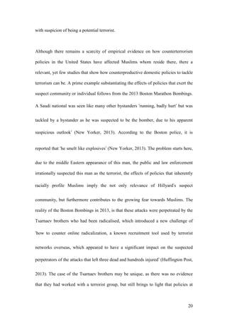 20
with suspicion of being a potential terrorist.
Although there remains a scarcity of empirical evidence on how counterterrorism
policies in the United States have affected Muslims whom reside there, there a
relevant, yet few studies that show how counterproductive domestic policies to tackle
terrorism can be. A prime example substantiating the effects of policies that exert the
suspect community or individual follows from the 2013 Boston Marathon Bombings.
A Saudi national was seen like many other bystanders ‘running, badly hurt’ but was
tackled by a bystander as he was suspected to be the bomber, due to his apparent
suspicious outlook’ (New Yorker, 2013). According to the Boston police, it is
reported that ‘he smelt like explosives’ (New Yorker, 2013). The problem starts here,
due to the middle Eastern appearance of this man, the public and law enforcement
irrationally suspected this man as the terrorist, the effects of policies that inherently
racially profile Muslims imply the not only relevance of Hillyard’s suspect
community, but furthermore contributes to the growing fear towards Muslims. The
reality of the Boston Bombings in 2013, is that these attacks were perpetrated by the
Tsarnaev brothers who had been radicalised, which introduced a new challenge of
‘how to counter online radicalization, a known recruitment tool used by terrorist
networks overseas, which appeared to have a significant impact on the suspected
perpetrators of the attacks that left three dead and hundreds injured’ (Huffington Post,
2013). The case of the Tsarnaev brothers may be unique, as there was no evidence
that they had worked with a terrorist group, but still brings to light that policies at
 