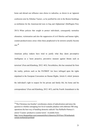 21
home and abroad can influence ones choice to radicalise, as shown in an ‘apparent
confession note by Dzhokar Tsarnev, as he justified his role in the Boston bombings
as retribution for the American-led wars in Iraq and Afghanistan’ (Huffington Post,
2013). When policies that sought to protect individuals, consequently normalise
alienation, victimisation and also the suppression of civil liberties and human rights,
counter-productiveness arises when those prophesied to be terrorist actually become
one.30
American policy makers have tried to justify what they deem pre-emptive
intelligence as a ‘more proactive, preventive measure against threats such as
terrorism’ (Fura and Klamberg, 2012: 463). Nevertheless, this has remained far from
the reality, policies such as the PATRIOT Act have infringed upon the rights
stipulated in the European Convention on Human Rights, Article 8, which ‘protects
the individual’s right to respect for his private and family life, his home and his
correspondence’ (Fura and Klamberg, 2012: 467), and the Fourth Amendment to the
30
‘The Christmas tree bomber’ corroborates claims of radicalization and raises the
question to whether entrapping low-level wannabe jihadists with elaborate FBI sting
operations the best way of handling domestic radicals? See Raffaello Pantucci’s
article ‘Counter- productive counter-terror’. Available from:
http://www.theguardian.com/commentisfree/cifamerica/2010/nov/30/mohamed-
osman-mohamud-portland
 