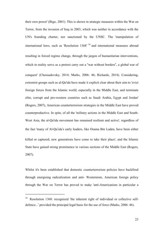 23
their own power' (Bigo, 2001). This is shown in strategic measures within the War on
Terror, from the invasion of Iraq in 2003, which was neither in accordance with the
UN's founding charter, nor sanctioned by the UNSC. The 'manipulation of
international laws, such as ‘Resolution 1368’ 34
and international measures abroad
resulting in forced regime change, through the jargon of humanitarian interventions,
which in reality serve as a pretext carry out a “war without borders”, a global war of
conquest' (Chossudovsky, 2014; Marks, 2006: 46; Richards, 2014). Considering,
extremist groups such as al-Qa'ida have made it explicit clear about their aim to 'evict
foreign forces from the Islamic world, especially in the Middle East, and terminate
elite, corrupt and pro-western countries such as Saudi Arabia, Egypt and Jordan'
(Rogers, 2007), American counterterrorism strategies in the Middle East have proved
counterproductive. In spite, of all the 'military actions in the Middle East and South-
West Asia, the al-Qa'ida movement has remained resilient and active', regardless of
the fact 'many of Al-Qa’ida’s early leaders, like Osama Bin Laden, have been either
killed or captured, new generations have come to take their place', and the Islamic
State have gained strong prominence in various sections of the Middle East (Rogers,
2007).
Whilst it's been established that domestic counterterrorism policies have backfired
through energising radicalization and anti- Westernism, American foreign policy
through the War on Terror has proved to make 'anti-Americanism in particular a
34
Resolution 1368: recognized ‘the inherent right of individual or collective self-
defence...’ provided the principal legal basis for the use of force (Marks, 2006: 46).
 