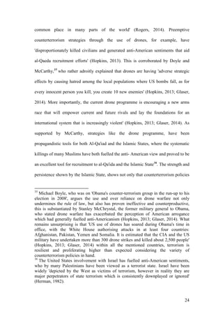 24
common place in many parts of the world' (Rogers, 2014). Preemptive
counterterrorism strategies through the use of drones, for example, have
'disproportionately killed civilians and generated anti-American sentiments that aid
al-Qaeda recruitment efforts' (Hopkins, 2013). This is corroborated by Doyle and
McCarthy,35
who rather adroitly explained that drones are having 'adverse strategic
effects by causing hatred among the local populations where US bombs fall, as for
every innocent person you kill, you create 10 new enemies' (Hopkins, 2013; Glaser,
2014). More importantly, the current drone programme is encouraging a new arms
race that will empower current and future rivals and lay the foundations for an
international system that is increasingly violent' (Hopkins, 2013; Glaser, 2014). As
supported by McCarthy, strategies like the drone programme, have been
propagandistic tools for both Al-Qa'iad and the Islamic States, where the systematic
killings of many Muslims have both fuelled the anti- American view and proved to be
an excellent tool for recruitment to al-Qa'ida and the Islamic State36
. The strength and
persistence shown by the Islamic State, shows not only that counterterrorism policies
35
Michael Boyle, who was on 'Obama's counter-terrorism group in the run-up to his
election in 2008', argues the use and over reliance on drone warfare not only
undermines the rule of law, but also has proven ineffective and counterproductive,
this is substantiated by Stanley McChrystal, the former military general to Obama,
who stated drone warfare has exacerbated the perception of American arrogance
which had generally fuelled anti-Americanism (Hopkins, 2013; Glaser, 2014). What
remains unsurprising is that 'US use of drones has soared during Obama's time in
office, with the White House authorising attacks in at least four countries:
Afghanistan, Pakistan, Yemen and Somalia. It is estimated that the CIA and the US
military have undertaken more than 300 drone strikes and killed about 2,500 people'
(Hopkins, 2013; Glaser, 2014) within all the mentioned countries, terrorism is
resilient and proliferating higher than expected considering the variety of
counterterrorism policies in hand.
36
The United States involvement with Israel has fuelled anti-American sentiments,
who by many Palestinians have been viewed as a terrorist state. Israel have been
widely 'depicted by the West as victims of terrorism, however in reality they are
major perpetrators of state terrorism which is consistently downplayed or ignored'
(Herman, 1982).
 