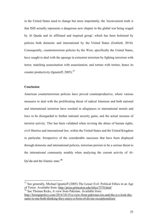 25
in the United States need to change but more importantly, the 'inconvenient truth is
that ISIS actually represents a dangerous new chapter in the global war being waged
by Al Qaeda and its affiliated and inspired group', which has been bolstered by
policies both domestic and international by the United States (Gottlieb, 2014).
Consequently, counterterrorism policies by the West, specifically the United States,
have sought to deal with the upsurge in extremist terrorism by fighting terrorism with
terror, matching assassination with assassination, and torture with torture, hence its
counter productivity (Ignatieff, 2005).37
Conclusion
American counterterrorism policies have proved counterproductive, where various
measures to deal with the proliferating threat of radical Islamism and both national
and international terrorism have resulted in allegiances to international morals and
laws to be disregarded to further national security gains, and the actual increase of
terrorist activity. This has been validated when revising the abuse of human rights,
civil liberties and international law, within the United States and the United Kingdom
in particular. Irrespective of the considerable successes that have been displayed
through domestic and international policies, terrorism persists to be a serious threat to
the international community notably when analyzing the current activity of Al-
Qa’ida and the Islamic state.38
37
See generally, Michael Ignatieff (2005) The Lesser Evil: Political Ethics in an Age
of Terror. Available from: http://press.princeton.edu/titles/7578.html
38
See Thomas Ricks, A view from Pakistan. Available from:
http://foreignpolicy.com/2014/10/15/a-view-from-pakistan-isis-and-the-u-s-look-the-
same-to-me-both-thinking-they-enjoy-a-form-of-divine-exceptionalism/
 