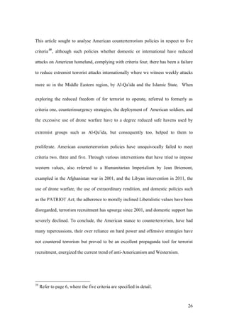 26
This article sought to analyse American counterterrorism policies in respect to five
criteria39
, although such policies whether domestic or international have reduced
attacks on American homeland, complying with criteria four, there has been a failure
to reduce extremist terrorist attacks internationally where we witness weekly attacks
more so in the Middle Eastern region, by Al-Qa’ida and the Islamic State. When
exploring the reduced freedom of for terrorist to operate, referred to formerly as
criteria one, counterinsurgency strategies, the deployment of American soldiers, and
the excessive use of drone warfare have to a degree reduced safe havens used by
extremist groups such as Al-Qa’ida, but consequently too, helped to them to
proliferate. American counterterrorism policies have unequivocally failed to meet
criteria two, three and five. Through various interventions that have tried to impose
western values, also referred to a Humanitarian Imperialism by Jean Bricmont,
exampled in the Afghanistan war in 2001, and the Libyan intervention in 2011, the
use of drone warfare, the use of extraordinary rendition, and domestic policies such
as the PATRIOT Act; the adherence to morally inclined Liberalistic values have been
disregarded, terrorism recruitment has upsurge since 2001, and domestic support has
severely declined. To conclude, the American stance to counterterrorism, have had
many repercussions, their over reliance on hard power and offensive strategies have
not countered terrorism but proved to be an excellent propaganda tool for terrorist
recruitment, energized the current trend of anti-Americanism and Westernism.
39
Refer to page 6, where the five criteria are specified in detail.
 