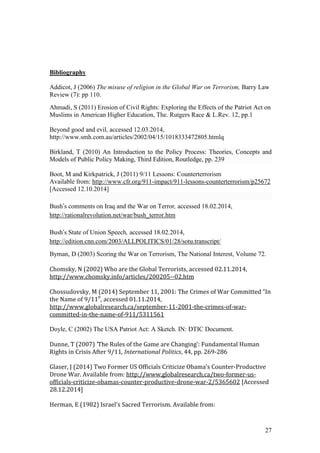 27
Bibliography
Addicot, J (2006) The misuse of religion in the Global War on Terrorism, Barry Law
Review (7): pp 110.
Ahmadi, S (2011) Erosion of Civil Rights: Exploring the Effects of the Patriot Act on
Muslims in American Higher Education, The. Rutgers Race & L.Rev. 12, pp.1
Beyond good and evil, accessed 12.03.2014,
http://www.smh.com.au/articles/2002/04/15/1018333472805.htmlq
Birkland, T (2010) An Introduction to the Policy Process: Theories, Concepts and
Models of Public Policy Making, Third Edition, Routledge, pp. 239
Boot, M and Kirkpatrick, J (2011) 9/11 Lessons: Counterterrorism
Available from: http://www.cfr.org/911-impact/911-lessons-counterterrorism/p25672
[Accessed 12.10.2014]
Bush’s comments on Iraq and the War on Terror, accessed 18.02.2014,
http://rationalrevolution.net/war/bush_terror.htm
Bush’s State of Union Speech, accessed 18.02.2014,
http://edition.cnn.com/2003/ALLPOLITICS/01/28/sotu.transcript/
Byman, D (2003) Scoring the War on Terrorism, The National Interest, Volume 72.
Chomsky, N (2002) Who are the Global Terrorists, accessed 02.11.2014,
http://www.chomsky.info/articles/200205--02.htm
Chossudovsky, M (2014) September 11, 2001: The Crimes of War Committed “In
the Name of 9/11″, accessed 01.11.2014,
http://www.globalresearch.ca/september-11-2001-the-crimes-of-war-
committed-in-the-name-of-911/5311561
Doyle, C (2002) The USA Patriot Act: A Sketch. IN: DTIC Document.
Dunne, T (2007) ‘The Rules of the Game are Changing’: Fundamental Human
Rights in Crisis After 9/11, International Politics, 44, pp. 269-286
Glaser, J (2014) Two Former US Officials Criticize Obama’s Counter-Productive
Drone War. Available from: http://www.globalresearch.ca/two-former-us-
officials-criticize-obamas-counter-productive-drone-war-2/5365602 [Accessed
28.12.2014]
Herman, E (1982) Israel's Sacred Terrorism. Available from:
 