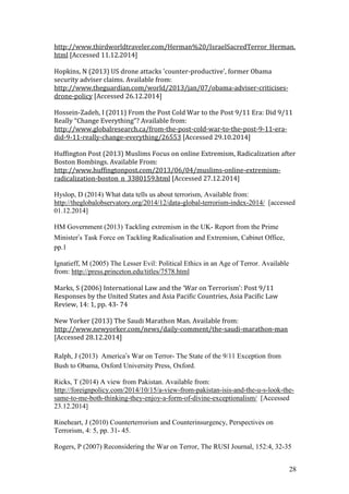 28
http://www.thirdworldtraveler.com/Herman%20/IsraelSacredTerror_Herman.
html [Accessed 11.12.2014]
Hopkins, N (2013) US drone attacks 'counter-productive', former Obama
security adviser claims. Available from:
http://www.theguardian.com/world/2013/jan/07/obama-adviser-criticises-
drone-policy [Accessed 26.12.2014]
Hossein-Zadeh, I (2011) From the Post Cold War to the Post 9/11 Era: Did 9/11
Really “Change Everything”? Available from:
http://www.globalresearch.ca/from-the-post-cold-war-to-the-post-9-11-era-
did-9-11-really-change-everything/26553 [Accessed 29.10.2014]
Huffington Post (2013) Muslims Focus on online Extremism, Radicalization after
Boston Bombings. Available From:
http://www.huffingtonpost.com/2013/06/04/muslims-online-extremism-
radicalization-boston_n_3380159.html [Accessed 27.12.2014]
Hyslop, D (2014) What data tells us about terrorism, Available from:
http://theglobalobservatory.org/2014/12/data-global-terrorism-index-2014/ [accessed
01.12.2014]
HM Government (2013) Tackling extremism in the UK- Report from the Prime
Minister’s Task Force on Tackling Radicalisation and Extremism, Cabinet Office,
pp.1
Ignatieff, M (2005) The Lesser Evil: Political Ethics in an Age of Terror. Available
from: http://press.princeton.edu/titles/7578.html
Marks, S (2006) International Law and the ‘War on Terrorism’: Post 9/11
Responses by the United States and Asia Pacific Countries, Asia Pacific Law
Review, 14: 1, pp. 43- 74
New Yorker (2013) The Saudi Marathon Man. Available from:
http://www.newyorker.com/news/daily-comment/the-saudi-marathon-man
[Accessed 28.12.2014]
Ralph, J (2013) America’s War on Terror- The State of the 9/11 Exception from
Bush to Obama, Oxford University Press, Oxford.
Ricks, T (2014) A view from Pakistan. Available from:
http://foreignpolicy.com/2014/10/15/a-view-from-pakistan-isis-and-the-u-s-look-the-
same-to-me-both-thinking-they-enjoy-a-form-of-divine-exceptionalism/ [Accessed
23.12.2014]
Rineheart, J (2010) Counterterrorism and Counterinsurgency, Perspectives on
Terrorism, 4: 5, pp. 31- 45.
Rogers, P (2007) Reconsidering the War on Terror, The RUSI Journal, 152:4, 32-35
 