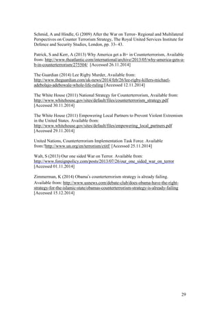 29
Schmid, A and Hindle, G (2009) After the War on Terror- Regional and Multilateral
Perspectives on Counter Terrorism Strategy, The Royal United Services Institute for
Defence and Security Studies, London, pp. 33- 43.
Patrick, S and Kerr, A (2013) Why America get a B+ in Counterterrorism, Available
from: http://www.theatlantic.com/international/archive/2013/05/why-america-gets-a-
b-in-counterterrorism/275504/ [Accessed 26.11.2014]
The Guardian (2014) Lee Rigby Murder, Available from:
http://www.theguardian.com/uk-news/2014/feb/26/lee-rigby-killers-michael-
adebolajo-adebowale-whole-life-ruling [Accessed 12.11.2014]
The White House (2011) National Strategy for Counterterrorism, Available from:
http://www.whitehouse.gov/sites/default/files/counterterrorism_strategy.pdf
[Accessed 30.11.2014]
The White House (2011) Empowering Local Partners to Prevent Violent Extremism
in the United States. Available from:
http://www.whitehouse.gov/sites/default/files/empowering_local_partners.pdf
[Accessed 29.11.2014]
United Nations, Counterterrorism Implementation Task Force. Available
from:!http://www.un.org/en/terrorism/ctitf/ [Accessed 25.11.2014]
Walt, S (2013) Our one sided War on Terror. Available from:
http://www.foreignpolicy.com/posts/2013/07/26/our_one_sided_war_on_terror
[Accessed 01.11.2014]
Zimmerman, K (2014) Obama’s counterterrorism strategy is already failing.
Available from: http://www.usnews.com/debate-club/does-obama-have-the-right-
strategy-for-the-islamic-state/obamas-counterterrorism-strategy-is-already-failing
[Accessed 15.12.2014]
 