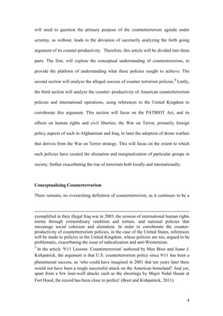 4
will need to question the primary purpose of the counterterrorism agenda under
scrutiny, as without, leads to the deviation of succinctly analyzing the forth going
argument of its counter-productivity. Therefore, this article will be divided into three
parts. The first, will explore the conceptual understanding of counterterrorism, to
provide the platform of understanding what these policies sought to achieve. The
second section will analyze the alleged success of counter terrorism policies.5
Lastly,
the third section will analyze the counter- productivity of American counterterrorism
policies and international operations, using references to the United Kingdom to
corroborate this argument. This section will focus on the PATRIOT Act, and its
effects on human rights and civil liberties, the War on Terror, primarily foreign
policy aspects of such in Afghanistan and Iraq, to later the adoption of drone warfare
that derives from the War on Terror strategy. This will focus on the extent to which
such policies have created the alienation and marginalization of particular groups in
society, further exacerbating the rise of terrorism both locally and internationally.
Conceptualizing Counterterrorism
There remains, no overarching definition of counterterrorism, as it continues to be a
exemplified in their illegal Iraq war in 2003, the erosion of international human rights
norms through extraordinary rendition and torture, and national policies that
encourage social cohesion and alienation. In order to corroborate the counter-
productivity of counterterrorism policies, in the case of the United States, references
will be made to policies in the United Kingdom, whose policies are too, argued to be
problematic, exacerbating the issue of radicalization and anti-Westernism.
5
In the article ‘9/11 Lessons: Counterterrorism’ authored by Max Boot and Jeane J.
Kirkpatrick, the argument is that U.S. counterterrorism policy since 9/11 has been a
phenomenal success, as ‘who could have imagined in 2001 that ten years later there
would not have been a single successful attack on the American homeland? And yet,
apart from a few lone-wolf attacks such as the shootings by Major Nidal Hasan at
Fort Hood, the record has been close to perfect’ (Boot and Kirkpatrick, 2011).
 