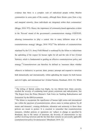 6
evidence that there is a complex web of radicalized people within Muslim
communities in some parts of the country, although these threats come from a tiny
and marginal minority, these individuals are integrated within their communities’
(Briggs, 2010: 972). Hence, the importance of community-based approaches evident
in the ‘Prevent’ strand of the government’s counterterrorism strategy CONTEST,
allowing communities to play a central role in many different areas of the
counterterrorism strategy’ (Briggs, 2010: 972).8
The definition of counterterrorism
stipulated by the U.S. Army Field Manual is weakened by the failure to indoctrinate
the upholding of the respect for human rights for all and the rule of law (United
Nations), which is fundamental to guiding an effective counterterrorism policy and
strategy.9
Counterterrorism can therefore be defined as ‘measures taken whether
offensive or defensive, to prevent, deter, protect, preempt and respond to terrorism
both domestically and internationally, whilst upholding the respect for both human
and civil rights, and international law’ (United Nations; Rineheart, 2010: 32). While
8
The killing of British soldier Lee Rigby, by two British born Islam converts,
recalled the severity of combating home grown extremism and radicalization. See
‘The Report from the Prime Minister’s Task Force on Tackling Radicalisation and
Extremism’ by the HM Government.
9
The failure to incorporate the significance of human right norms and international
law within the spectrum of counterterrorism, allows states to initiate policies ‘by all
means and measures’, creating disillusion, alienation and animosity to those these
policies are meant to protect. It is essential to remember that counterterrorism
measures, whether policies or operations are ‘subject to change as specified by
Rineheart, due to the nature of terrorism, the diversity of characteristics in any
conflict involving terrorism and the fact that there remains no universally applicable
counterterrorism policy for democracies’ (Rineheart, 2010: 32).
 