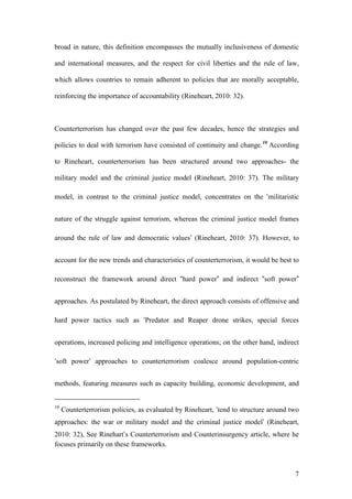 7
broad in nature, this definition encompasses the mutually inclusiveness of domestic
and international measures, and the respect for civil liberties and the rule of law,
which allows countries to remain adherent to policies that are morally acceptable,
reinforcing the importance of accountability (Rineheart, 2010: 32).
Counterterrorism has changed over the past few decades, hence the strategies and
policies to deal with terrorism have consisted of continuity and change.10
According
to Rineheart, counterterrorism has been structured around two approaches- the
military model and the criminal justice model (Rineheart, 2010: 37). The military
model, in contrast to the criminal justice model, concentrates on the ‘militaristic
nature of the struggle against terrorism, whereas the criminal justice model frames
around the rule of law and democratic values’ (Rineheart, 2010: 37). However, to
account for the new trends and characteristics of counterterrorism, it would be best to
reconstruct the framework around direct “hard power” and indirect “soft power”
approaches. As postulated by Rineheart, the direct approach consists of offensive and
hard power tactics such as ‘Predator and Reaper drone strikes, special forces
operations, increased policing and intelligence operations; on the other hand, indirect
‘soft power’ approaches to counterterrorism coalesce around population-centric
methods, featuring measures such as capacity building, economic development, and
10
Counterterrorism policies, as evaluated by Rineheart, ‘tend to structure around two
approaches: the war or military model and the criminal justice model’ (Rineheart,
2010: 32), See Rinehart’s Counterterrorism and Counterinsurgency article, where he
focuses primarily on these frameworks.
 