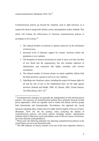 8
counter-radicalization’ (Rineheart, 2010: 38).11
Counterterrorism policies go beyond the simplistic need to fight terrorism, as it
requires the need to merge both military centric and population centric methods. This
article will evaluate the effectiveness of American counterterrorism policies in
accordance to five criteria:12
1. The reduced freedom of terrorists to operate (achieved via the elimination
of safe havens),
2. Increased levels of domestic support for counter- terrorism (where the
population is ever vigilant),
3. The disruption of terrorist recruitment (in order to stem, over time, the flow
of new blood into the organisation), this also includes reduction of
radicalization and extremism that highly correlates with terrorist
recruitment;
4. The reduced number of terrorist attacks (as attack capability reflects both
the threat posed by a group as well as its very viability),
5. Upholding core American values, including the respect for human rights for
all and the rule of law as the fundamental basis for the fight against
terrorism (Schmid and Hindle, 2009: 43; Byman, 2003; United Nations;
The White House, 2011: 8).13
11
Counterterrorism strategies are generally the amalgamation of soft and hard power
policies. The successes of counterterrorism policies have primarily focused on hard
power approaches, which are arguably used to isolate and destroy terrorist groups
both domestically and internationally. Nevertheless, this approach has ‘raised
questions regarding ethics, human and civil rights and the legality of the use of force’
(Rineheart, 2010: 38). On the contrary, when evaluating the failures of
counterterrorism policies, soft power policies including counter- radicalization
methods which if effectively used could address some of the root causes of terrorism,
have been deemed counterproductive.
12
Please note: the following indicators for analysing counterterrorism policies in the
United States are not in any hierarchal order.
13
The fifth indicator of success remains to be one of the most important criteria to
 