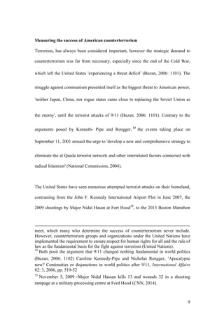 9
Measuring the success of American counterterrorism
Terrorism, has always been considered important, however the strategic demand to
counterterrorism was far from necessary, especially since the end of the Cold War,
which left the United States ‘experiencing a threat deficit’ (Buzan, 2006: 1101). The
struggle against communism presented itself as the biggest threat to American power,
‘neither Japan, China, nor rogue states came close to replacing the Soviet Union as
the enemy’, until the terrorist attacks of 9/11 (Buzan, 2006: 1101). Contrary to the
arguments posed by Kenneth- Pipe and Rengger, 14
the events taking place on
September 11, 2001 ensued the urge to ‘develop a new and comprehensive strategy to
eliminate the al Qaeda terrorist network and other interrelated factors connected with
radical Islamism' (National Commission, 2004).
The United States have seen numerous attempted terrorist attacks on their homeland,
contrasting from the John F. Kennedy International Airport Plot in June 2007, the
2009 shootings by Major Nidal Hasan at Fort Hood15
, to the 2013 Boston Marathon
meet, which many who determine the success of counterterrorism never include.
However, counterterrorism groups and organizations under the United Nations have
implemented the requirement to ensure respect for human rights for all and the rule of
law as the fundamental basis for the fight against terrorism (United Nations).
14
Both posit the argument that 9/11 changed nothing fundamental in world politics
(Buzan, 2006: 1102) Caroline Kennedy-Pipe and Nicholas Rengger, ‘Apocalypse
now? Continuities or disjunctions in world politics after 9/11, International Affairs
82: 3, 2006, pp. 519-52
15
November 5, 2009 –Major Nidal Hassan kills 13 and wounds 32 in a shooting
rampage at a military processing centre at Ford Hood (CNN, 2014).
 