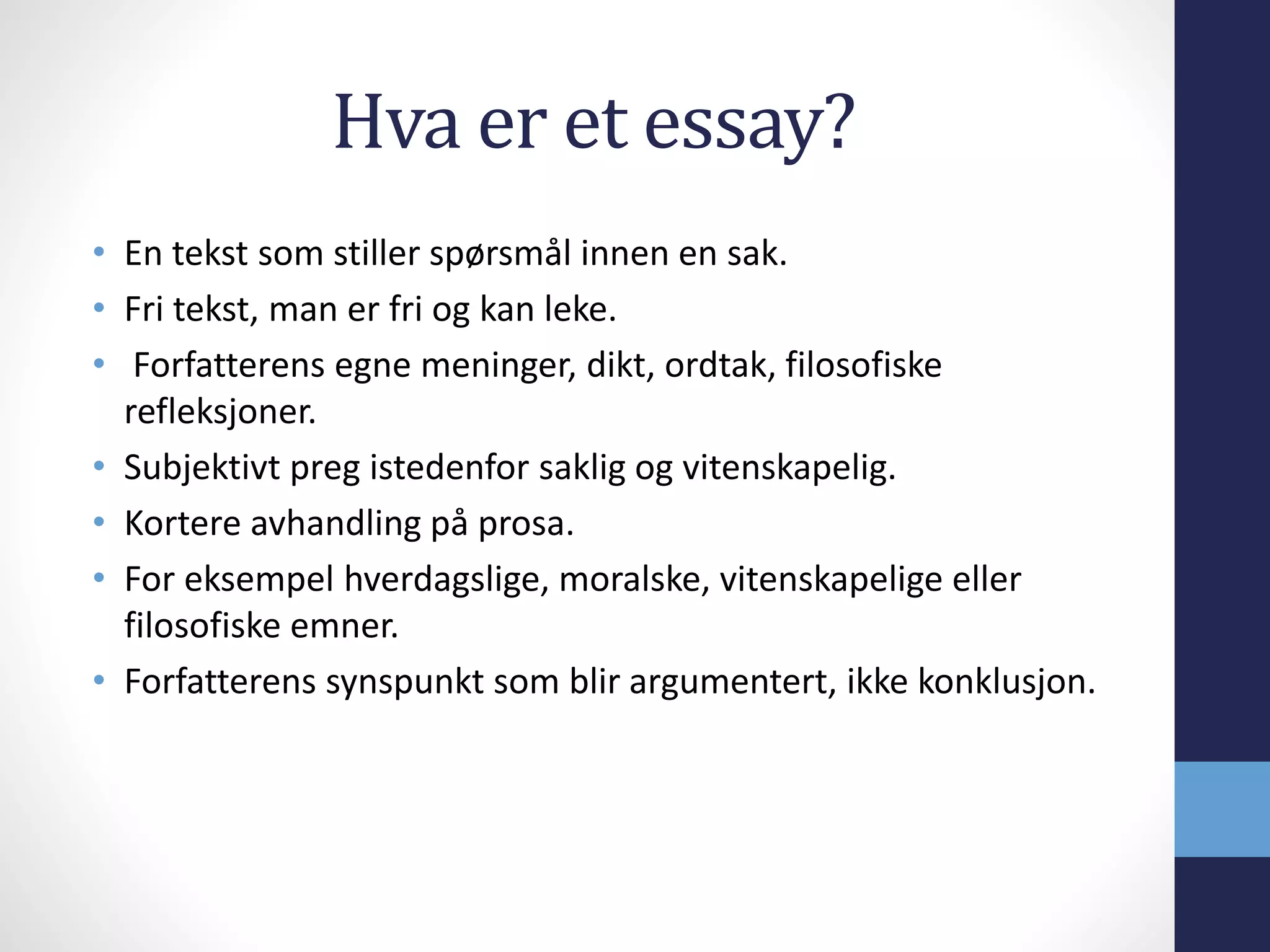 Hva er et essay?
• En tekst som stiller spørsmål innen en sak.
• Fri tekst, man er fri og kan leke.
• Forfatterens egne meninger, dikt, ordtak, filosofiske
refleksjoner.
• Subjektivt preg istedenfor saklig og vitenskapelig.
• Kortere avhandling på prosa.
• For eksempel hverdagslige, moralske, vitenskapelige eller
filosofiske emner.
• Forfatterens synspunkt som blir argumentert, ikke konklusjon.
 