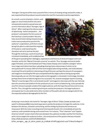 “Avengers”beingone of the mostsuccessful filmsintermsof viewingratingsandprofitsmade,it
was expectedthatthe producerswouldmarketthe nextfilmmassivelytosatisfyexpectations.
As a result,aseriesof posters,trailers,web
pageson social mediaandfansiteswere
releasedandcreatedtospreadnewsand
currentinformationabout“Avengers:Age of
Ultron”.When lookingatthe obviousways
of advertising- trailersandposters - , the
producer’s anticipationforthe successof
the franchise isclearlyevident.Notonly
have several trailersbeingreleased,teaser
trailerswere producedtoquestionthe
audience’s expectations,withthemnotyet
beingfullyable tounderstandthe majority
of the plotor understandhowthe
characters will actor portray the plot.
Throughthe technique,wordof mouthwas
initialisedimmediately,withestablishedfans
of the genre spreadingtheirideologies,expectationsandtheoriesof whatwill happenwitheach
character and to the “Marvel Cinematicuniverse”asa whole.Thus,fanpagesandsocial media
pagesfollowed,suchasthe facebookand“http://www.fanpop.com/clubs/the-avengers”where
newimagesandvideoshave beenuploadingshowingclipse andpreviewsof whatisto be
anticipatedwith itsrelease.Withall of the technological advertisingmethods,andmediadebates
revolvingif the printplatformisbecomingathingof the past, perhapsthe amountof newspapers
and magazinesrevolvingthe filmwasunexpectedwiththe targetaudience beingyoungmales.
Stereotypically,we caninferthe targetaudience demographicisinterestedin technology;therefore
perhapsthese formsof advertisingwere lesssuccessful.Yet,several newspaperreportsrevolving,
“Marvel’snewAvengersfilmissettobreakrecords” andmagazine interviewswiththe cast.Notonly
doesthisconcrete eachplatformforthe producerstouse in termsof advertising,italsospreadsthe
newfilmrelease topeople outside of the targetaudience,withthe hope theywill alsowishtoview
the film.Thus,throughthe marketingtechniquesusedbythe producers,the targetaudience is
anticipated,butitisalsowidenedtoothermembersof the publicwhodonotcategoricallyfitinto
the expectedaudience demographicforthe film.
Analysinginmore detail,the trailerfor“Avengers:Age of Ultron”(https://www.youtube.com/
watch?v=JAUoeqvedMo) manytechniqueswere usedbythe producerstotargetthe audience.A mix
betweenthe obvious,charactersandsetting,andthe ambiguity,theplotandnarrative are
showcased.Withthe trailerrevealingsome hintstowardsthe plot,thisimmediatelyattractsthe
audience,withsymbolismbeingusedseveral times.Forinstance,“Thor’sHammer”and“Captain
America’sshield”createsshardreferencesbetweenthe audience membersandthe filmfranchise,
withintermstargets the audience further.Ialsoanalysedone of the postersthatwasreleased
(http://fc02.deviantart.net/fs71/f/2014/201/e/
b/the_avengers__age_of_ultron_poster_by_krallbaki-d7ri875.jpg) whichused“A New EraBegins”.
 