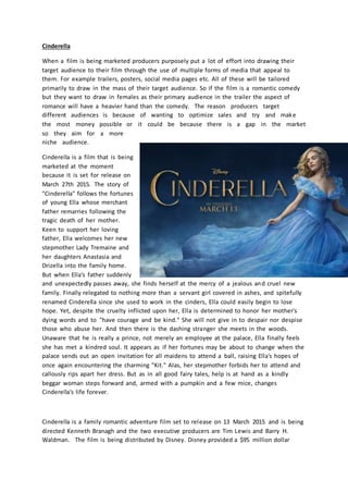 Cinderella
When a film is being marketed producers purposely put a lot of effort into drawing their
target audience to their film through the use of multiple forms of media that appeal to
them. For example trailers, posters, social media pages etc. All of these will be tailored
primarily to draw in the mass of their target audience. So if the film is a romantic comedy
but they want to draw in females as their primary audience in the trailer the aspect of
romance will have a heavier hand than the comedy. The reason producers target
different audiences is because of wanting to optimize sales and try and make
the most money possible or it could be because there is a gap in the market
so they aim for a more
niche audience.
Cinderella is a film that is being
marketed at the moment
because it is set for release on
March 27th 2015. The story of
"Cinderella" follows the fortunes
of young Ella whose merchant
father remarries following the
tragic death of her mother.
Keen to support her loving
father, Ella welcomes her new
stepmother Lady Tremaine and
her daughters Anastasia and
Drizella into the family home.
But when Ella's father suddenly
and unexpectedly passes away, she finds herself at the mercy of a jealous and cruel new
family. Finally relegated to nothing more than a servant girl covered in ashes, and spitefully
renamed Cinderella since she used to work in the cinders, Ella could easily begin to lose
hope. Yet, despite the cruelty inflicted upon her, Ella is determined to honor her mother's
dying words and to "have courage and be kind." She will not give in to despair nor despise
those who abuse her. And then there is the dashing stranger she meets in the woods.
Unaware that he is really a prince, not merely an employee at the palace, Ella finally feels
she has met a kindred soul. It appears as if her fortunes may be about to change when the
palace sends out an open invitation for all maidens to attend a ball, raising Ella's hopes of
once again encountering the charming "Kit." Alas, her stepmother forbids her to attend and
callously rips apart her dress. But as in all good fairy tales, help is at hand as a kindly
beggar woman steps forward and, armed with a pumpkin and a few mice, changes
Cinderella's life forever.
Cinderella is a family romantic adventure film set to release on 13 March 2015 and is being
directed Kenneth Branagh and the two executive producers are Tim Lewis and Barry H.
Waldman. The film is being distributed by Disney. Disney provided a $95 million dollar
 