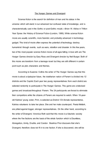 The Hunger Games and Divergent
Science fiction is the search for definition of man and his status in the
universe which will stand in our advanced but confused state of knowledge, and is
characteristically cast in the Gothic or post-Gothic mould.—Brian W. Aldiss in Trillion
Year Spree: the History of Science Fiction (London, 1986). While science fiction
movie are usually scientific, more futuristic and probably advanced in technology
gadget. This kind of movie often express the potential of technology destroy
humankind through events, such as wars, rebellion and disaster. In this few years,
two of the most popular science fiction movie of all ages falling in love with are The
Hunger Games director by Gary Ross and Divergent director by Neil Burger. Both of
this movie are transform from a teenage novel but they are still different in certain
point such as plot, characters and themes.
According to Suzanne Collins the writer of The Hunger Games say that this
movie is about a dystopian future, the totalitarian nation of Panem is divided into 12
districts and the Capitol. Each year two young representatives from each district are
selected randomly to participate in The Hunger Games. This game are a televised
games and broadcast throughout Panem. The 24 participants are forced to eliminate
their competitors while the citizens of Panem are required to watch. When 16-year-
old Katniss' young sister, Prim, is selected as District 12's female representative,
Katniss volunteers to take her place. She and her male counterpart, Peeta Mellark,
are pitted against bigger, stronger representatives. On the other hand, according to
the writer of Divergent, Veronica Roth said that this movie is a futuristic society
where the five factions are the basis of the whole function which is Dauntless,
Abnegation, Amity, Erudite, and Candor. Beatrice Prior discovers that she's
Divergent, therefore does not fit in to one faction. If she is discovered, she will be
 