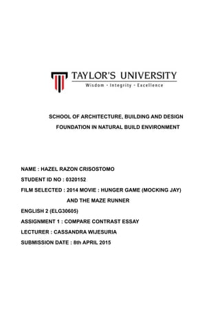 SCHOOL OF ARCHITECTURE, BUILDING AND DESIGN
FOUNDATION IN NATURAL BUILD ENVIRONMENT
NAME : HAZEL RAZON CRISOSTOMO
STUDENT ID NO : 0320152
FILM SELECTED : 2014 MOVIE : HUNGER GAME (MOCKING JAY)
AND THE MAZE RUNNER
ENGLISH 2 (ELG30605)
ASSIGNMENT 1 : COMPARE CONTRAST ESSAY
LECTURER : CASSANDRA WIJESURIA
SUBMISSION DATE : 8th APRIL 2015
 