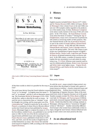 2 3 AS AN EDUCATIONAL TOOL
John Locke's 1690 An Essay Concerning Human Understand-
ing.
all the three worlds in which it is possible for the essay to
exist”.
The word essay derives from the French inﬁnitive essayer,
“to try” or “to attempt”. In English essay ﬁrst meant “a
trial” or “an attempt”, and this is still an alternative mean-
ing. The Frenchman Michel de Montaigne (1533–1592)
was the ﬁrst author to describe his work as essays; he
used the term to characterize these as “attempts” to put
his thoughts into writing, and his essays grew out of his
commonplacing.[3]
Inspired in particular by the works of
Plutarch, a translation of whose Œuvres Morales (Moral
works) into French had just been published by Jacques
Amyot, Montaigne began to compose his essays in 1572;
the ﬁrst edition, entitled Essais, was published in two vol-
umes in 1580. For the rest of his life he continued revis-
ing previously published essays and composing new ones.
Francis Bacon's essays, published in book form in 1597,
1612, and 1625, were the ﬁrst works in English that de-
scribed themselves as essays. Ben Jonson ﬁrst used the
word essayist in English in 1609, according to the Oxford
English Dictionary.
2 History
2.1 Europe
English essayists included Robert Burton (1577–1641)
and Sir Thomas Browne (1605–1682). In France, Michel
de Montaigne's three volume Essais in the mid 1500s con-
tain over 100 examples widely regarded as the predeces-
sor of the modern essay. In Italy, Baldassare Castiglione
wrote about courtly manners in his essay Il libro del corte-
giano. In the 17th century, the Jesuit Baltasar Gracián
wrote about the theme of wisdom.[4]
During the Age of
Enlightenment, essays were a favored tool of polemicists
who aimed at convincing readers of their position; they
also featured heavily in the rise of periodical literature,
as seen in the works of Joseph Addison, Richard Steele
and Samuel Johnson. In the 18th and 19th centuries,
Edmund Burke and Samuel Taylor Coleridge wrote es-
says for the general public. The early 19th century in par-
ticular saw a proliferation of great essayists in English –
William Hazlitt, Charles Lamb, Leigh Hunt and Thomas
de Quincey all penned numerous essays on diverse sub-
jects. In the 20th century, a number of essayists tried to
explain the new movements in art and culture by using
essays (e.g., T.S. Eliot). Whereas some essayists used es-
says for strident political themes, Robert Louis Stevenson
and Willa Cather wrote lighter essays. Virginia Woolf,
Edmund Wilson, and Charles du Bos wrote literary crit-
icism essays.[4]
2.2 Japan
Main article: Zuihitsu
As with the novel, essays existed in Japan several cen-
turies before they developed in Europe with a genre of
essays known as zuihitsu —loosely connected essays and
fragmented ideas. Zuihitsu have existed since almost
the beginnings of Japanese literature. Many of the most
noted early works of Japanese literature are in this genre.
Notable examples include The Pillow Book (c.1000), by
court lady Sei Shōnagon, and Tsurezuregusa (1330),by
particularly renowned Japanese Buddhist monk Yoshida
Kenkō. Kenkō described his short writings similarly to
Montaigne, referring to them as “nonsensical thoughts”
written in “idle hours”. Another noteworthy di erenceﬀ
from Europe is that women have traditionally written in
Japan, though the more formal, Chinese-inﬂuenced writ-
ings of male writers were more prized at the time.
3 As an educational tool
Main article: Free response
 