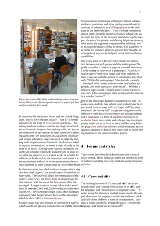 3
University students,like these students doing research ata uni-
versity library, are often assigned essays as a way to get them to
analyse what they have read.
In countries like the United States and the United King-
dom, essays have become a major part of a formal
education in the form of free response questions. Sec-
ondary students in these countries are taught structured
essay formats to improve their writing skills, and essays
are often used by universities in these countries in select-
ing applicants (see admissions essay).In both secondary
and tertiary education, essays are used to judge the mas-
tery and comprehension of material. Students are asked
to explain, comment on, or assess a topic of study in the
form of an essay. During some courses, university stu-
dents will often be required to complete one or more es-
says that are prepared over several weeks or months. In
addition, in ﬁelds such as the humanities and social sci-
ences, mid-term and end of term examinations often re-
quire students to write a short essay in two or three hours.
In these countries, so-called academic essays, which may
also be called “papers”, are usually more formal than lit-
erary ones. They may still allow the presentation of the
writer’s own views, but this is done in a logical and fac-
tual manner, with the use of the ﬁrst person often dis-
couraged. Longer academic essays (often with a word
limit of between 2,000 and 5,000 words) are often more
discursive. They sometimes begin with a short summary
analysis of what has previously been written on a topic,
which is often called a literature review.
Longer essays may also contain an introductory page in
which words and phrases from the title are tightly deﬁned.
Most academic institutions will require that all substan-
tial facts, quotations, and other porting material used in
an essay be referenced in a bibliography or works cited
page at the end of the text. This scholarly convention
allows others (whether teachers or fellow scholars) to un-
derstand the basis of the facts and quotations used to sup-
port the essay’s argument, and thereby help to evaluate to
what extent the argument is supported by evidence, and
to evaluate the quality of that evidence. The academic es-
say tests the student’s ability to present their thoughts in
an organized way and is designed to test their intellectual
capabilities.
One essay guide of a US university makes the distinc-
tion between research papers and discussion papers.The
guide states that a “research paper is intended to uncover
a wide variety of sources on a given topic”.As such, re-
search papers “tend to be longer and more inclusive in
their scope and with the amount of information they deal
with.” While discussion papers “also include research,
...they tend to be shorter and more selective in their ap-
proach...and more analytical and critical”. Whereas a
research paper would typically quote “a wide variety of
sources”, a discussion paper aims to integrate the material
in a broader fashion.[5]
One of the challenges facing US universities is that in
some cases, students may submit essays which have been
purchased from an essay mill (or “paper mill”) as their
own work. An “essay mill” is a ghostwriting service that
sells pre-written essays to university and college students.
Since plagiarism is a form of academic dishonesty or
academic fraud, universities and colleges may investigate
papers suspected to be from an essay mill by using Inter-
net plagiarism detection software, which compares essays
against a database of known mill essays and by orally test-
ing students on the contents of their papers.
4 Forms and styles
This section describes the di erent forms and styles ofﬀ
essay writing. These forms and styles are used by an array
of authors, including university students and professional
essayists.
4.1 Cause and e ectﬀ
The deﬁning features of a “cause and eect” essay areﬀ
causal chains that connect from a cause to an eect, care-ﬀ
ful language, and chronological or emphatic order. A
writer using this rhetorical method must consider the sub-
ject, determine the purpose, consider the audience, think
critically about di erentﬀ causes or consequences, con-
sider a thesis statement, arrange the parts, consider the
language, and decide on a conclusion.[6]
 