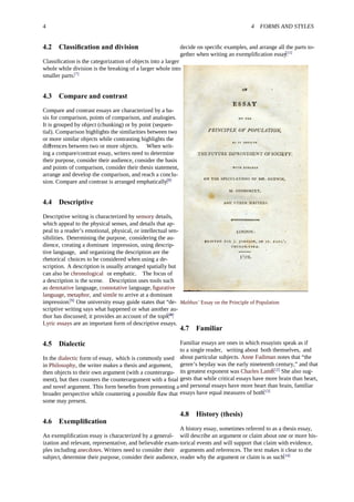 4 4 FORMS AND STYLES
4.2 Classiﬁcation and division
Classiﬁcation is the categorization of objects into a larger
whole while division is the breaking of a larger whole into
smaller parts.[7]
4.3 Compare and contrast
Compare and contrast essays are characterized by a ba-
sis for comparison, points of comparison, and analogies.
It is grouped by object (chunking) or by point (sequen-
tial). Comparison highlights the similarities between two
or more similar objects while contrasting highlights the
di erences between two or more objects.ﬀ When writ-
ing a compare/contrast essay, writers need to determine
their purpose, consider their audience, consider the basis
and points of comparison, consider their thesis statement,
arrange and develop the comparison, and reach a conclu-
sion. Compare and contrast is arranged emphatically.[8]
4.4 Descriptive
Descriptive writing is characterized by sensory details,
which appeal to the physical senses, and details that ap-
peal to a reader’s emotional, physical, or intellectual sen-
sibilities. Determining the purpose, considering the au-
dience, creating a dominant impression, using descrip-
tive language, and organizing the description are the
rhetorical choices to be considered when using a de-
scription. A description is usually arranged spatially but
can also be chronological or emphatic. The focus of
a description is the scene. Description uses tools such
as denotative language, connotative language, ﬁgurative
language, metaphor, and simile to arrive at a dominant
impression.[9]
One university essay guide states that “de-
scriptive writing says what happened or what another au-
thor has discussed; it provides an account of the topic”.[10]
Lyric essays are an important form of descriptive essays.
4.5 Dialectic
In the dialectic form of essay, which is commonly used
in Philosophy, the writer makes a thesis and argument,
then objects to their own argument (with a counterargu-
ment), but then counters the counterargument with a ﬁnal
and novel argument. This form beneﬁts from presenting a
broader perspective while countering a possible ﬂaw that
some may present.
4.6 Exempliﬁcation
An exempliﬁcation essay is characterized by a general-
ization and relevant, representative, and believable exam-
ples including anecdotes. Writers need to consider their
subject, determine their purpose, consider their audience,
decide on speciﬁc examples, and arrange all the parts to-
gether when writing an exempliﬁcation essay.[11]
Malthus’ Essay on the Principle of Population
4.7 Familiar
Familiar essays are ones in which essayists speak as if
to a single reader, writing about both themselves, and
about particular subjects. Anne Fadiman notes that “the
genre’s heyday was the early nineteenth century,” and that
its greatest exponent was Charles Lamb.[12]
She also sug-
gests that while critical essays have more brain than heart,
and personal essays have more heart than brain, familiar
essays have equal measures of both.[13]
4.8 History (thesis)
A history essay, sometimes referred to as a thesis essay,
will describe an argument or claim about one or more his-
torical events and will support that claim with evidence,
arguments and references. The text makes it clear to the
reader why the argument or claim is as such.[14]
 