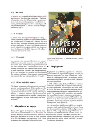 5
4.9 Narrative
A narrative uses tools such as ﬂashbacks, ﬂash-forwards,
and transitions that often build to a climax. The focus
of a narrative is the plot. When creating a narrative, au-
thors must determine their purpose, consider their au-
dience, establish their point of view, use dialogue, and
organize the narrative. A narrative is usually arranged
chronologically.[15]
4.10 Critical
A critical essay is an argumentative piece of writing,
aimed at presenting objective analysis of the subject mat-
ter, narrowed down to a single topic. The main idea of all
the criticism is to provide an opinion either of positive or
negative implication. As such, a critical essay requires re-
search and analysis, strong internal logic and sharp struc-
ture. Each argument should be supported with su cientﬃ
evidence, relevant to the point.
4.11 Economic
An economic essay can start with a thesis, or it can start
with a theme. It can take a narrative course and a descrip-
tive course. It can even become an argumentative essay if
the author feels the need. After the introduction the au-
thor has to do his/her best to expose the economic matter
at hand, to analyse it, evaluate it, and draw a conclusion.
If the essay takes more of a narrative form then the author
has to expose each aspect of the economic puzzle in a way
that makes it clear and understandable for the reader
4.12 Other logical structures
The logical progression and organizational structure of
an essay can take many forms. Understanding how the
movement of thought is managed through an essay has
a profound impact on its overall cogency and ability to
impress. A number of alternative logical structures for
essays have been visualized as diagrams, making them
easy to implement or adapt in the construction of an
argument.[16]
5 Magazine or newspaper
Essays often appear in magazines, especially maga-
zines with an intellectual bent, such as The Atlantic and
Harpers. Magazine and newspaper essays use many of the
essay types described in the section on forms and styles
(e.g., descriptive essays, narrative essays, etc.). Some
newspapers also print essays in the op-ed section.
An 1895 cover of Harpers, a US magazine that prints a number
of essays per issue.
6 Employment
Employment essays detailing experience in a certain oc-
cupational ﬁeld are required when applying for some jobs,
especially government jobs in the United States. Essays
known as Knowledge Skills and Executive Core Qualiﬁ-
cations are required when applying to certain US federal
government positions.
A KSA, or “Knowledge, Skills, and Abilities,” is a series
of narrative statements that are required when applying
to Federal government job openings in the United States.
KSAs are used along with resumes to determine who the
best applicants are when several candidates qualify for
a job. The knowledge, skills and abilities necessary for
the successful performance of a position are contained
on each job vacancy announcement.KSAs are brief and
focused essays about one’s career and educational back-
ground that presumably qualify one to perform the duties
of the position being applied for.
An Executive Core Qualiﬁcation, or ECQ, is a narrative
statement that is required when applying to Senior Execu-
tive Service positions within the US Federal government.
Like the KSAs, ECQs are used along with resumes to
determine who the best applicants are when several can-
didates qualify for a job. The Oce of Personnel Man-ﬃ
agement has established ﬁve executive core qualiﬁcations
that all applicants seeking to enter the Senior Executive
Service must demonstrate.
 