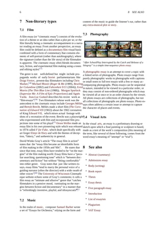 6 8 SEE ALSO
7 Non-literary types
7.1 Film
A ﬁlm essay (or “cinematic essay”) consists of the evolu-
tion of a theme or an idea rather than a plot per se; or the
ﬁlm literally being a cinematic accompaniment to a narra-
tor reading an essay. From another perspective, an essay
ﬁlm could be deﬁned as a documentary ﬁlm visual basis
combined with a form of commentary that contains ele-
ments of self-portrait (rather than autobiography), where
the signature (rather than the life story) of the ﬁlmmaker
is apparent. The cinematic essay often blends documen-
tary, ﬁction, and experimental ﬁlm making using a tones
and editing styles.[17]
The genre is not well-deﬁned but might include pro-
paganda works of early Soviet parliamentarians like
Dziga Vertov, present-day ﬁlmmakers including Chris
Marker,[18]
Michael Moore (Roger & Me (1989), Bowling
for Columbine (2002) and Fahrenheit 9/11 (2004)), Errol
Morris (The Thin Blue Line (1988)), Morgan Spurlock
(Supersize Me: A Film of Epic Proportions) and Agnès
Varda. Jean-Luc Godard describes his recent work as
“ﬁlm-essays”.[19]
Two ﬁlmmakers whose work was the
antecedent to the cinematic essay include Georges Méliès
and Bertolt Brecht. Méliès made a short ﬁlm (The Coro-
nation of Edward VII (1902)) about the 1902 coronation
of King Edward VII, which mixes actual footage with
shots of a recreation of the event. Brecht was a playwright
who experimented with ﬁlm and incorporated ﬁlm pro-
jections into some of his plays.[17]
Orson Welles made an
essay ﬁlm in his own pioneering style which was released
in 1974 called F for Fake, which dealt speciﬁcally with
art forger Elmyr de Hory and with the themes of decep-
tion, “fakery,” and authenticity in general.
David Winks Gray’s article “The essay ﬁlm in action”
states that the “essay ﬁlm became an identiﬁable form
of ﬁlm making in the 1950s and '60s”. He states that
since that time, essay ﬁlms have tended to be “on the mar-
gins” of the ﬁlm making world. Essay ﬁlms have a “pecu-
liar searching, questioning tone” which is “between doc-
umentary and ﬁction” but without “ﬁtting comfortably”
into either genre. Gray notes that just like written es-
says, essay ﬁlms “tend to marry the personal voice of a
guiding narrator (often the director) with a wide swath of
other voices”.[20]
The University of Wisconsin Cinemath-
eque website echoes some of Gray’s comments; it calls a
ﬁlm essay an “intimate and allusive” genre that “catches
ﬁlmmakers in a pensive mood, ruminating on the mar-
gins between ﬁction and documentary” in a manner that
is “refreshingly inventive, playful, and idiosyncratic”.[21]
7.2 Music
In the realm of music, composer Samuel Barber wrote
a set of “Essays for Orchestra,” relying on the form and
content of the music to guide the listener’s ear, rather than
any extra-musical plot or story.
7.3 Photography
“After SchoolPlay Interrupted by the Catch and Release of a
Stingray” is a simple time-sequence photo essay.
A photographic essay is an attempt to cover a topic with
a linked series of photographs. Photo essays range from
purely photographic works to photographs with captions
or small notes to full text essays with a few or many ac-
companying photographs. Photo essays can be sequential
in nature, intended to be viewed in a particular order, or
they may consist of non-ordered photographs which may
be viewed all at once or in an order chosen by the viewer.
All photo essays are collections of photographs, but not
all collections of photographs are photo essays. Photo es-
says often address a certain issue or attempt to capture
the character of places and events.
7.4 Visual Arts
In the visual arts, an essay is a preliminary drawing or
sketch upon which a ﬁnal painting or sculpture is based,
made as a test of the work’s composition (this meaning of
the term, like several of those following, comes from the
word essay's meaning of “attempt” or “trial”).
8 See also
• Abstract (summary)
• Admissions essay
• Body (writing)
• Book report
• Thesis
• Essay thesis
• Five paragraph essay
• Introduction
• List of essayists
• Plagiarism
• SAT Essay
 