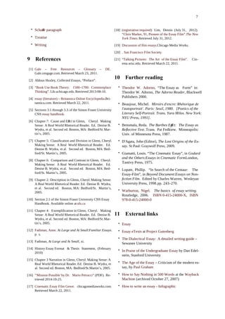 7
• Schaer paragraphﬀ
• Treatise
• Writing
9 References
[1] Gale – Free Resources – Glossary – DE.
Gale.cengage.com. Retrieved March 23, 2011.
[2] Aldous Huxley, Collected Essays, “Preface”.
[3] “Book Use Book Theory: 1500–1700: Commonplace
Thinking”. Lib.uchicago.edu.Retrieved 2013-08-10.
[4] essay (literature) – Britannica Online Encyclopedia.Bri-
tannica.com. Retrieved March 22, 2011.
[5] Sections 3.1 through 3.3.of the Simon Fraser University
CNS essay handbook.
[6] Chapter 7: Cause and Eect in Glenn,ﬀ Cheryl. Making
Sense: A Real World Rhetorical Reader. Ed. Denise B.
Wydra, et al. Second ed. Boston, MA: Bedford/St.Mar-
tin’s, 2005.
[7] Chapter 5: Classiﬁcation and Division in Glenn, Cheryl.
Making Sense: A Real World Rhetorical Reader. Ed.
Denise B. Wydra, et al. Second ed. Boston, MA: Bed-
ford/St. Martin’s, 2005.
[8] Chapter 6: Comparison and Contrast in Glenn, Cheryl.
Making Sense: A Real World Rhetorical Reader. Ed.
Denise B. Wydra, et al. Second ed. Boston, MA: Bed-
ford/St. Martin’s, 2005.
[9] Chapter 2: Description in Glenn, Cheryl.Making Sense:
A Real World Rhetorical Reader. Ed. Denise B. Wydra,
et al. Second ed. Boston, MA: Bedford/St. Martin’s,
2005.
[10] Section 2.1 of the Simon Fraser University CNS Essay
Handbook. Available online at:sfu.ca
[11] Chapter 4: Exempliﬁcation in Glenn, Cheryl. Making
Sense: A Real World Rhetorical Reader. Ed. Denise B.
Wydra, et al. Second ed. Boston, MA: Bedford/St.Mar-
tin’s, 2005.
[12] Fadiman, Anne. At Large and At Small:Familiar Essays.
p. x.
[13] Fadiman, At Large and At Small, xi.
[14] History Essay Format & Thesis Statement, (February
2010)
[15] Chapter 3 Narration in Glenn, Cheryl. Making Sense: A
Real World Rhetorical Reader.Ed. Denise B. Wydra, et
al. Second ed. Boston, MA: Bedford/St.Martin’s, 2005.
[16] "'Mission Possible' by Dr. Mario Petrucci” (PDF). Re-
trieved 2014-10-25.
[17] Cinematic Essay Film Genre. chicagomediaworks.com.
Retrieved March 22, 2011.
[18] (registration required) Lim, Dennis (July 31, 2012).
“Chris Marker, 91, Pioneer of the Essay Film”.The New
York Times. Retrieved July 31, 2012.
[19] Discussion of ﬁlm essays.Chicago Media Works.
[20] . San Francisco Film Society.
[21] “Talking Pictures: The Art of the Essay Film”. Cin-
ema.wisc.edu. Retrieved March 22, 2011.
10 Further reading
• Theodor W. Adorno, “The Essay as Form” in:
Theodor W. Adorno, The Adorno Reader, Blackwell
Publishers 2000.
• Beaujour, Michel. Miroirs d'encre: Rhétorique de
l'autoportrait'. Paris: Seuil, 1980. [Poetics of the
Literary Self-Portrait. Trans. Yara Milos. New York:
NYU Press, 1991].
• Bensmaïa, Reda. The Barthes Eect:ﬀ The Essay as
Reﬂective Text. Trans. Pat Fedkiew. Minneapolis:
Univ. of Minnesota Press, 1987.
• D'Agata, John (Editor), The Lost Origins of the Es-
say. St Paul: Graywolf Press, 2009.
• Giamatti, Louis. “The Cinematic Essay”, in Godard
and the Others:Essays in Cinematic Form.London,
Tantivy Press, 1975.
• Lopate, Phillip. “In Search of the Centaur: The
Essay-Film”, in Beyond Document:Essays on Non-
ﬁction Film. Edited by Charles Warren, Wesleyan
University Press, 1998.pp. 243–270.
• Warburton, Nigel. The basics of essay writing.
Routledge, 2006. ISBN 0-415-24000-X, ISBN
978-0-415-24000-0
11 External links
• Essay
• Essay eTexts at Project Gutenberg
• The Dialectical Essay: A detailed writing guide –
Sewanee University
• In Praise of the Undergraduate Essay by Dan Edel-
stein, Stanford University
• The Age of the Essay – Criticism of the modern es-
say, by Paul Graham
• How to Say Nothing in 500 Words at the Wayback
Machine (archived October 27, 2007)
• How to write an essay - Infographic
 