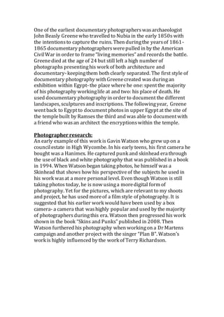 One of the earliest documentary photographerswasarchaeologist
John Beasly Greenewho travelled to Nubia in the early 1850s with
the intentionsto capturethe ruins. Then duringthe yearsof 1861-
1865 documentary photographerswerepulled in by the American
CivilWar in order to frame“living memories” and recordsthe battle.
Greenedied at the age of 24 but still left a high number of
photographs presentinghis work of both architecture and
documentary-keepingthem both clearly separated. The first style of
documentary photography withGreenecreated was duringan
exhibition within Egypt-the place where he one: spentthe majority
of his photography workinglife at and two: his place of death. He
used documentary photography in order to document the different
landscapes, sculpturesand inscriptions. The followingyear, Greene
wentback to Egyptto document photos in upper Egyptat the site of
the templebuilt by Ramses the third and was able to documentwith
a friend who wasan architect the encryptionswithin the temple.
Photographer research:
An early exampleof this work is Gavin Watson who grew up on a
councilestate in High Wycombe. In his early teens, his first camera he
bought was a Hanimex. He captured punk and skinhead erathrough
the useof black and white photography that was published in a book
in 1994. When Watson began taking photos, he himself was a
Skinhead that shows how his perspectiveof the subjects he used in
his work wasat a more personallevel. Even though Watson is still
taking photos today, he is now usinga moredigital form of
photography. Yet for the pictures, which are relevant to my shoots
and project, he has used moreof a film style of photography. It is
suggested that his earlier work would havebeen used by a box
camera- a camera that washighly popular and used by the majority
of photographersduringthis era. Watson then progressed his work
shown in the book “Skins and Punks” published in 2008. Then
Watson furthered his photography when workingon a Dr Martens
campaign and another project with the singer “Plan B”. Watson’s
work is highly influenced by the work of Terry Richardson.
 