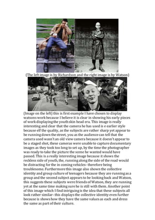 (The left image is by Richardson and the right image is by Watson)
(Image on the left) this is first example I have chosen to display
watsons work because I believe it is clear in showing his early pieces
of work displayingthe youthskin head era. This image is really
interesting and clear that the camera he has used is e earlier style
because elf the quality, as the subjects are rather sharp yet appear to
be runningdown thestreet, you as the audiencecan tell that the
camera used wasn’tan old view camera because it doesn’tappear to
be a staged shot, these cameras were unableto capturedocumentary
images as they took too long to set up, by the time the photographer
was ready to take the picture the scene he wanted would have
passed. This is a really interesting image because it shows the
reckless side of youth, the, runningalongthe side of the road would
be distracting for the in coming vehicles- therefore being
troublesome. Furthermorethis image also shown the collective
identity and group cultureof teenagers because they are runningasa
group and the second subject appearsto be lookingback and Watson,
this suggests these subjects werefriendsof Watson, they are running
yet at the same time makingsurehe is still with them. Another point
of this image which I find intriguingis the idea that these subjects all
look rather similar- this displaysthe collective identity even further
because is showshow they have the same valuesas each and dress
the same as part of their culture.
 