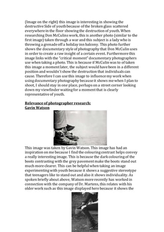 (Image on the right) this image is interesting in showing the
destructiveSide of youthbecause of the broken glass scattered
everywherein the floor showingthe destruction of youth. When
researching Don McCulinswork, this is another photo (similar to the
first image) taken through a war and this subject is a lady who is
throwing a grenadeoff a holiday inn balcony. This photo further
shows the documentary styleof photography that Don McCulin uses
in order to create a raw insight of a certain event. Furthermorethis
image links with the “critical moment” documentary photographers
use when taking a photo. This is because if McCulin was to of taken
this image a momentlater, the subject would havebeen in a different
position and wouldn'tshow the destruction that individualscan
cause. Therefore I can usethis image to influencemy work when
usingdocumentary photography becauseit shows mewhen I plan to
shoot, I should stay in one place, perhapson a street corner looking
down my viewfinder waitingfor a momentthat is clearly
representative of youth.
Relevance of photographer research:
Gavin Watson
This image was taken by Gavin Watson. This image has had an
inspiration on me because I find the colouringcontrast helps convey
a really interesting image. This is because the dark colouring of the
boots contrasting with the grey pavementmake the boots stand out
much moreclearer. This can be helpfulwhen taking an image
experimentingwith youth because it showsa suggestive stereotype
that teenagers like to stand out and also it shows individuality. As
spoken briefly about above, Watson morerecently has worked in
connection with the company of Dr. Martens, this relates with his
older work such as this image displayed herebecause it shows the
 