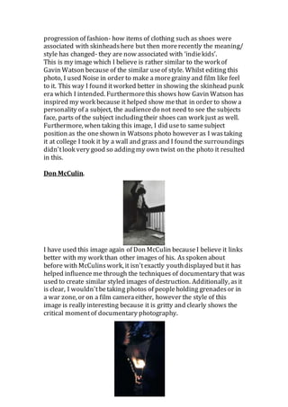 progression of fashion- how items of clothing such as shoes were
associated with skinheadshere but then morerecently the meaning/
style has changed- they are now associated with ‘indiekids’.
This is my image which I believe is rather similar to the work of
Gavin Watson because of the similar useof style. Whilst editing this
photo, I used Noise in order to make a moregrainy and film like feel
to it. This way I found itworked better in showing the skinhead punk
era which I intended. Furthermore this shows how Gavin Watson has
inspired my work because it helped show me that in order to show a
personality of a subject, the audiencedo not need to see the subjects
face, parts of the subject includingtheir shoes can work just as well.
Furthermore, when taking this image, I did useto samesubject
position as the oneshown in Watsons photo however as I wastaking
it at college I took it by a wall and grass and I found the surroundings
didn'tlook very good so addingmy own twist on the photo it resulted
in this.
Don McCulin.
I have used this image again of Don McCulin becauseI believe it links
better with my work than other images of his. Asspoken about
before with McCulinswork, it isn'texactly youthdisplayed butit has
helped influenceme through the techniques of documentary that was
used to create similar styled images of destruction. Additionally, asit
is clear, I wouldn'tbetaking photos of peopleholding grenadesor in
a war zone, or on a film cameraeither, however the style of this
image is really interesting because it is gritty and clearly shows the
critical momentof documentary photography.
 