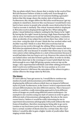 This my photo which I have chosen that is similar to the work of Don
McCulin becauseI believe it links in really well. Even though it is
clearly not a war scene and it isn'tof someoneholding a grenadeI
believe that this image shows the similar style of destruction.
Furthermore, this images differsfor McCulinswork because I got my
subjects to stand here, however this was because I would find it very
hard to have access to peoplewho actually cause destruction for fun-
I had to recreate it similarly. The critical momentwhich is displayed
in McCulinswork isdisplayed through the fire. When taking this
photo, I stood behind my subjects waiting for the flames to be ‘right’.
By having the fireright I mean by having a high flameflowingto the
side in wind. Furthermoremuchlike the McCulin photo, I wanted to
show an identity of my subject but not have there face either in it or
very clear- using the style of coats I think this has worked rather well.
Another way that I think it is clear McCulinswork has had an
influenceon my work is through the editing. When researching
McCulins(asexplained above), he used an old style camera, but nota
view camera, this was because it wouldn'thavebeen easy to use a big
view camera when taking photos in a style of documentary becauseit
would had taken him too long to set it up. However the camera he did
use lacked colour and also formed a grainy effect. In order to do this,
I donethis shoot late in the eveningso it wasn'tpitch black but was
dark enough to usea high ISO giving a grainy noiseon top on the
image. I also experimented withblack and white editingyet found it
didn'twork very wellbecause the fire wasunclear as it is over
exposed, however I did lower the saturation of the coloursto gain a
similar effect to the image taken by McCulin.
The future:
If I were able to/ have get access to, I would liketo continuemy
studiesof youth and documentary yetin differentcountries-
displayingthe differentcultureswhich have an impactof different
styles of youth. Furthermore, in the futureI wish to experimentwith
not just differentplaces, but also differentcameras. This is because I
believe it could be a really interesting approach to form different
series of images on youthusingdifferentcamera techniques- for
examplein one country usingonestyle of camera in order to gain a
differentstyle of documentary photography. Butalso in the more
recent future, I believe it would bereally interesting for me to
experimentdocumentary photography withyouth without the time
frameof deadlines-therefore meaningme being able to go outto
London or my local town justto take photos for fun, nothaving to
have a certain number of shoots doneby a certain date, this way I
believe I would beable to gain a higher inside of youthrather than
staging certain shoots.
 