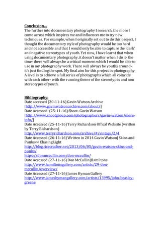 Conclusion…
The further into documentary photography I research, the moreI
come across which inspiresme and influencesmeto try new
techniques. For example, when I originally set out to do this project, I
thought the documentary styleof photography would be too hard
and not accessible and that I would only beable to capturethe ‘dark’
and negative stereotypes of youth. Yet now, I have learnt that when
usingdocumentary photography, itdoesn'tmatter when I do it- the
time- there will alwaysbe a critical momentwhich I would be able to
use in my photography work. There will alwaysbe youths around-
it's just findingthe spot. My finalaim for this project in photography
A level is to achieve a full series of photographs which all coincide
with each other- with the runningtheme of the stereotypes and non
stereotypes of youth.
Bibliography:
Date accessed (20-11-16)Gavin Watson Archive
[http://www.gavinwatsonarchive.com/about/]
Date Accessed (25-11-16)Shoot-Gavin Watson
[http://www.shootgroup.com/photographers/gavin-watson/more-
info/]
Date Accessed (25-11-16)Terry Richardson OfficalWebsite (written
by Terry Richardson)
http://www.terryrichardson.com/archive/#/vintage/2/4
Date Accessed (26-11-16)Written in 2014 Gavin Watson| Skins and
Punks<< ChasingLight
http://blog.ricecracker.net/2013/06/05/gavin-watson-skins-and-
punks/
https://donmccullin.com/don-mccullin/
Date Accessed (27-11-16)Don McCullin|Hamiltons
http://www.hamiltonsgallery.com/artists/29-don-
mccullin/overview/
Date Accessed (27-11-16)JamesHyman Gallery
http://www.jameshymangallery.com/artists/13995/john-beasley-
greene
 