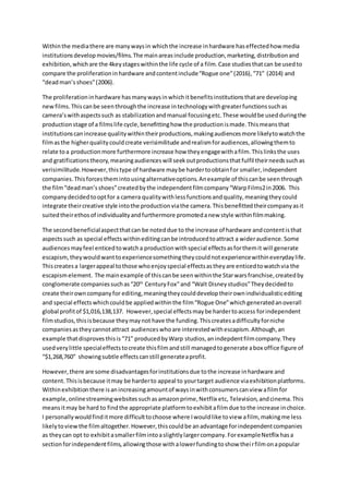 Withinthe mediathere are manywaysin whichthe increase inhardware haseffectedhow media
institutionsdevelopmovies/films.The mainareasinclude production,marketing,distributionand
exhibition,whichare the 4keystageswithinthe life cycle of a film.Case studiesthatcan be usedto
compare the proliferationinhardware andcontentinclude“Rogue one”(2016),“71” (2014) and
“deadman’sshoes”(2006).
The proliferationinhardware hasmanywaysinwhichitbenefitsinstitutionsthatare developing
newfilms.Thiscanbe seenthroughthe increase intechnologywithgreaterfunctionssuchas
camera’swithaspectssuch as stabilizationandmanual focusingetc.These wouldbe usedduringthe
productionstage of a filmslife cycle,benefittinghow the productionismade.Thismeansthat
institutionscanincrease qualitywithintheirproductions,makingaudiencesmore likelytowatchthe
filmasthe higherqualitycouldcreate verisimilitude andrealismforaudiences,allowingthemto
relate toa productionmore furthermore increase how theyengagewithafilm.Thislinksthe uses
and gratificationstheory,meaningaudienceswill seekoutproductionsthatfulfil theirneedssuchas
verisimilitude.However,thistype of hardware maybe hardertoobtainfor smaller,independent
companies.Thisforcesthemintousingalternativeoptions.Anexample of thiscanbe seenthrough
the film“deadman’sshoes”createdbythe independentfilmcompany“WarpFilms2in2006. This
companydecidedtooptfor a camera qualitywithlessfunctionsandquality,meaningtheycould
integrate theircreative style intothe productionviathe camera.Thisbenefittedtheircompanyasit
suitedtheirethosof individualityandfurthermore promotedanew style withinfilmmaking.
The secondbeneficialaspectthatcan be noteddue to the increase of hardware andcontentisthat
aspectssuch as special effectswithineditingcanbe introducedtoattract a wideraudience.Some
audiencesmayfeel enticedtowatcha productionwithspecial effectsasforthemit will generate
escapism,theywouldwanttoexperiencesomethingtheycouldnotexperiencewithineverydaylife.
Thiscreatesa largerappeal tothose whoenjoyspecial effectsastheyare enticedtowatchvia the
escapismelement. The mainexample of thiscanbe seenwithinthe Starwarsfranchise,createdby
conglomerate companiessuchas“20th
CenturyFox”and “Walt Disneystudios”Theydecidedto
create theirowncompanyfor editing,meaningtheycoulddeveloptheirownindividualisticediting
and special effectswhichcouldbe appliedwithinthe film“Rogue One”whichgeneratedanoverall
global profitof $1,016,138,137. However,special effectsmaybe hardertoaccess forindependent
filmstudios,thisisbecause theymaynot have the funding.Thiscreatesadifficultyforniche
companiesastheycannotattract audienceswhoare interestedwithescapism.Although,an
example thatdisprovesthisis“71” producedbyWarp studios,anindepdentfilmcompany.They
usedverylittle specialeffectstocreate thisfilmandstill managedtogenerate abox office figure of
“$1,268,760” showingsubtle effectscanstill generateaprofit.
However,there are some disadvantagesforinstitutionsdue tothe increase inhardware and
content. Thisisbecause itmay be harderto appeal to yourtarget audience viaexhibitionplatforms.
Withinexhibitionthere isanincreasingamountof waysinwithconsumerscanview afilmfor
example,onlinestreamingwebsitessuchasamazonprime,Netflix etc, Television,andcinema.This
meansitmay be hard to findthe appropriate platformtoexhibitafilmdue tothe increase inchoice.
I personallywouldfinditmore difficulttochoose where Iwouldlike toview afilm, makingme less
likelytoviewthe filmaltogether.However,thiscouldbe anadvantage forindependentcompanies
as theycan opt to exhibitasmallerfilmintoaslightlylargercompany.ForexampleNetflix hasa
sectionforindependentfilms,allowingthose withalowerfundingtoshow theirfilmonapopular
 