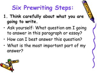 Six Prewriting Steps:
1. Think carefully about what you are
going to write.
• Ask yourself: What question am I going
to answer in this paragraph or essay?
• How can I best answer this question?
• What is the most important part of my
answer?
 