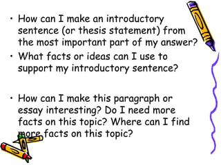 • How can I make an introductory
sentence (or thesis statement) from
the most important part of my answer?
• What facts or ideas can I use to
support my introductory sentence?
• How can I make this paragraph or
essay interesting? Do I need more
facts on this topic? Where can I find
more facts on this topic?
 