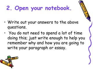 2. Open your notebook.
• Write out your answers to the above
questions.
• You do not need to spend a lot of time
doing this; just write enough to help you
remember why and how you are going to
write your paragraph or essay.
 