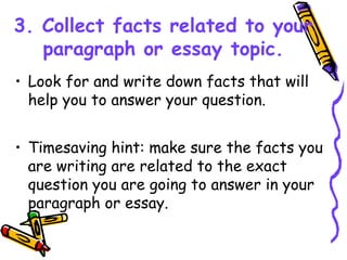 3. Collect facts related to your
paragraph or essay topic.
• Look for and write down facts that will
help you to answer your question.
• Timesaving hint: make sure the facts you
are writing are related to the exact
question you are going to answer in your
paragraph or essay.
 