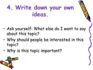4. Write down your own
ideas.
• Ask yourself: What else do I want to say
about this topic?
• Why should people be interested in this
topic?
• Why is this topic important?
 