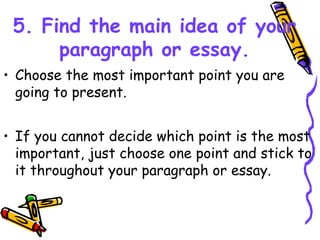 5. Find the main idea of your
paragraph or essay.
• Choose the most important point you are
going to present.
• If you cannot decide which point is the most
important, just choose one point and stick to
it throughout your paragraph or essay.
 