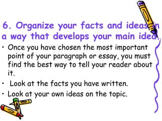 6. Organize your facts and ideas in
a way that develops your main idea.
• Once you have chosen the most important
point of your paragraph or essay, you must
find the best way to tell your reader about
it.
• Look at the facts you have written.
• Look at your own ideas on the topic.
 
