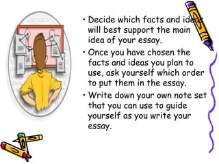 • Decide which facts and ideas
will best support the main
idea of your essay.
• Once you have chosen the
facts and ideas you plan to
use, ask yourself which order
to put them in the essay.
• Write down your own note set
that you can use to guide
yourself as you write your
essay.
 