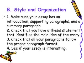 B. Style and Organization
• 1. Make sure your essay has an
introduction, supporting paragraphs, and a
summary paragraph.
2. Check that you have a thesis statement
that identifies the main idea of the essay.
3. Check that all your paragraphs follow
the proper paragraph format.
4. See if your essay is interesting.
 