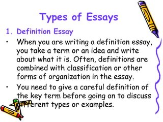 Types of Essays
1. Definition Essay
• When you are writing a definition essay,
you take a term or an idea and write
about what it is. Often, definitions are
combined with classification or other
forms of organization in the essay.
• You need to give a careful definition of
the key term before going on to discuss
different types or examples.
 