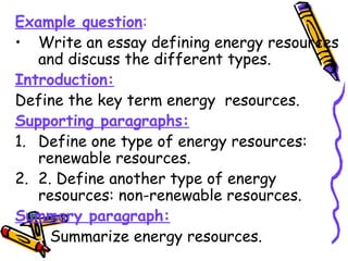 Example question:
• Write an essay defining energy resources
and discuss the different types.
Introduction:
Define the key term energy resources.
Supporting paragraphs:
1. Define one type of energy resources:
renewable resources.
2. 2. Define another type of energy
resources: non-renewable resources.
Summary paragraph:
Summarize energy resources.
 