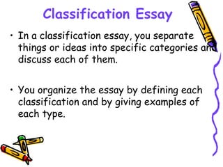 Classification Essay
• In a classification essay, you separate
things or ideas into specific categories and
discuss each of them.
• You organize the essay by defining each
classification and by giving examples of
each type.
 