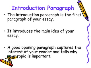 Introduction Paragraph
• The introduction paragraph is the first
paragraph of your essay.
• It introduces the main idea of your
essay.
• A good opening paragraph captures the
interest of your reader and tells why
your topic is important.
 
